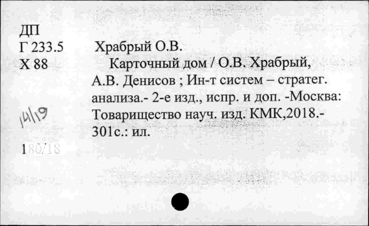 ﻿Г 233.5
X 88
Храбрый О.В.
Карточный дом / О.В. Храбрый, А.В. Денисов ; Ин-т систем - стратег, анализа.- 2-е изд., испр. и доп. -Москва: Товарищество науч. изд. КМК,2018.-301с.: ил.